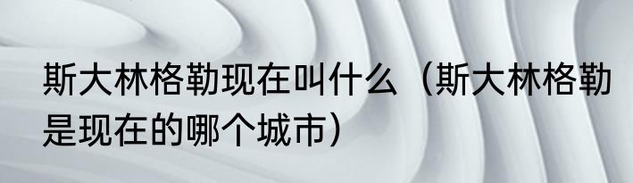 斯大林格勒现在叫什么（斯大林格勒是现在的哪个城市）