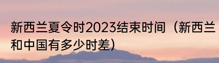新西兰夏令时2023结束时间（新西兰和中国有多少时差）