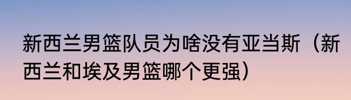 新西兰男篮队员为啥没有亚当斯（新西兰和埃及男篮哪个更强）