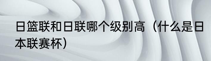日篮联和日联哪个级别高（什么是日本联赛杯）