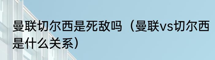 曼联切尔西是死敌吗（曼联vs切尔西是什么关系）