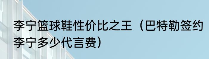 李宁篮球鞋性价比之王（巴特勒签约李宁多少代言费）