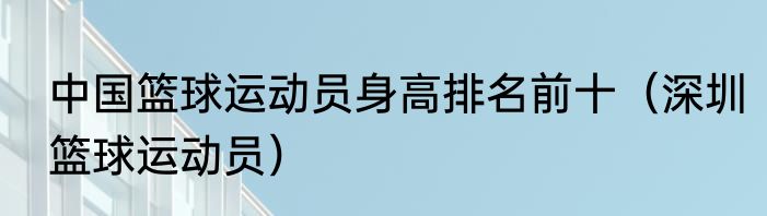 中国篮球运动员身高排名前十（深圳篮球运动员）