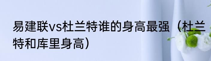 易建联vs杜兰特谁的身高最强（杜兰特和库里身高）