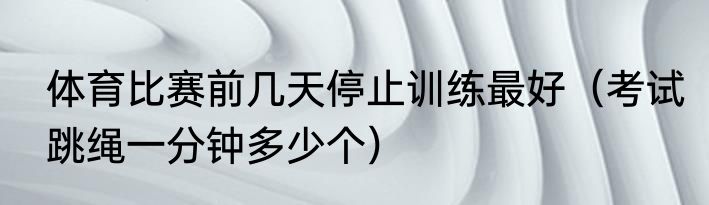 体育比赛前几天停止训练最好（考试跳绳一分钟多少个）