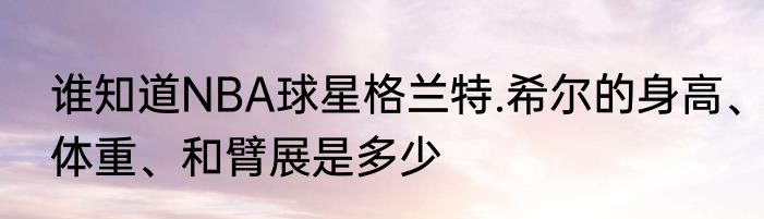 谁知道NBA球星格兰特.希尔的身高、体重、和臂展是多少