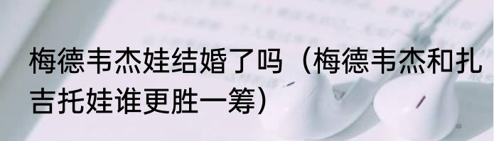 梅德韦杰娃结婚了吗（梅德韦杰和扎吉托娃谁更胜一筹）