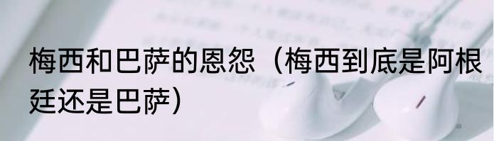 梅西和巴萨的恩怨（梅西到底是阿根廷还是巴萨）