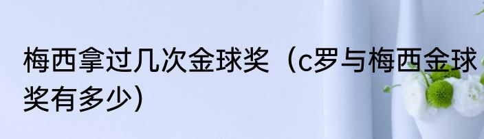 梅西拿过几次金球奖（c罗与梅西金球奖有多少）