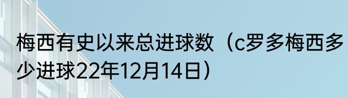 梅西有史以来总进球数（c罗多梅西多少进球22年12月14日）