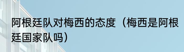 阿根廷队对梅西的态度（梅西是阿根廷国家队吗）