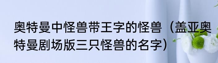 奥特曼中怪兽带王字的怪兽（盖亚奥特曼剧场版三只怪兽的名字）