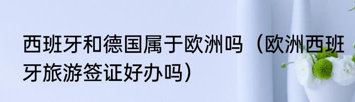 西班牙和德国属于欧洲吗（欧洲西班牙旅游签证好办吗）
