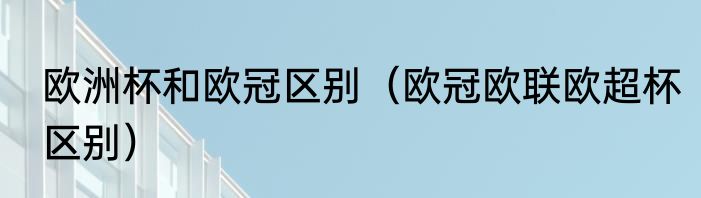 欧洲杯和欧冠区别（欧冠欧联欧超杯区别）