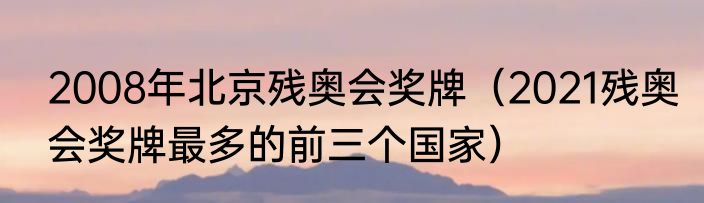 2008年北京残奥会奖牌（2021残奥会奖牌最多的前三个国家）