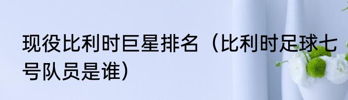 现役比利时巨星排名（比利时足球七号队员是谁）