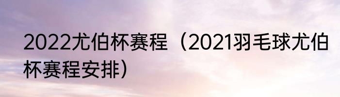 2022尤伯杯赛程（2021羽毛球尤伯杯赛程安排）