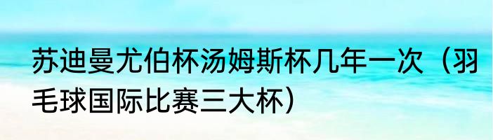 苏迪曼尤伯杯汤姆斯杯几年一次（羽毛球国际比赛三大杯）