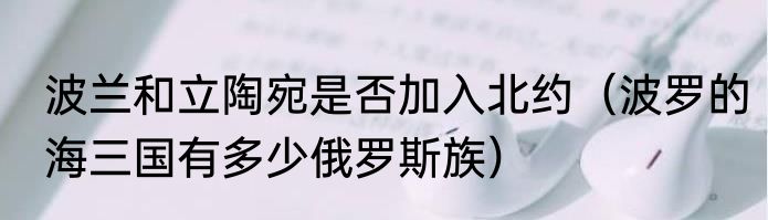 波兰和立陶宛是否加入北约（波罗的海三国有多少俄罗斯族）