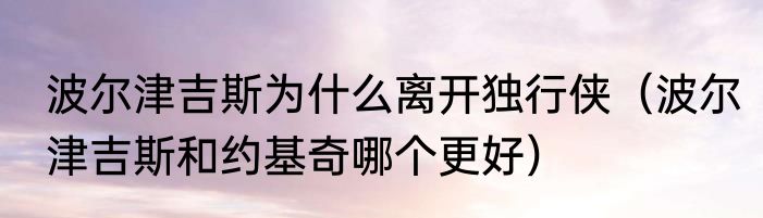 波尔津吉斯为什么离开独行侠（波尔津吉斯和约基奇哪个更好）