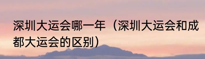深圳大运会哪一年（深圳大运会和成都大运会的区别）