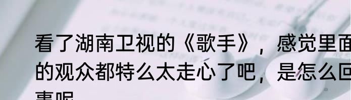 看了湖南卫视的《歌手》，感觉里面的观众都特么太走心了吧，是怎么回事呢
