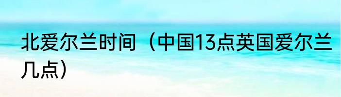 北爱尔兰时间（中国13点英国爱尔兰几点）