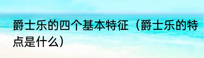 爵士乐的四个基本特征（爵士乐的特点是什么）