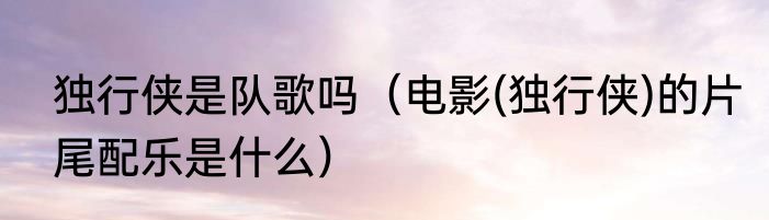 独行侠是队歌吗（电影(独行侠)的片尾配乐是什么）