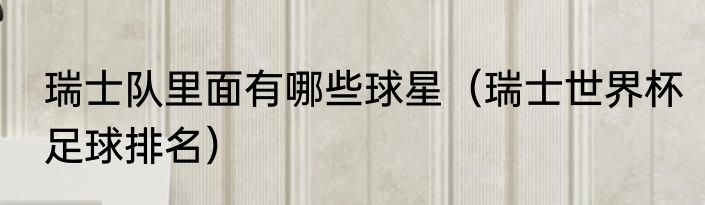 瑞士队里面有哪些球星（瑞士世界杯足球排名）