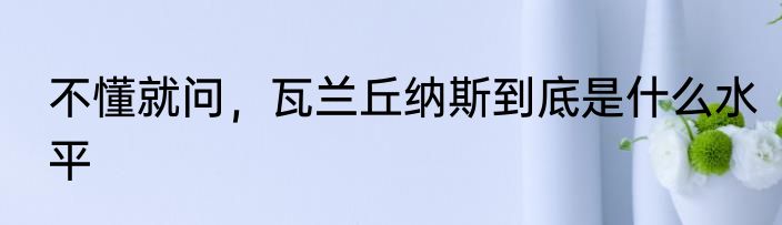 不懂就问，瓦兰丘纳斯到底是什么水平