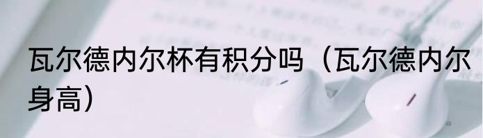 瓦尔德内尔杯有积分吗（瓦尔德内尔身高）
