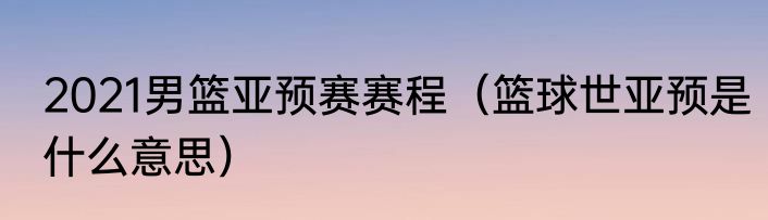 2021男篮亚预赛赛程（篮球世亚预是什么意思）