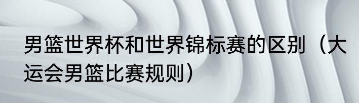 男篮世界杯和世界锦标赛的区别（大运会男篮比赛规则）