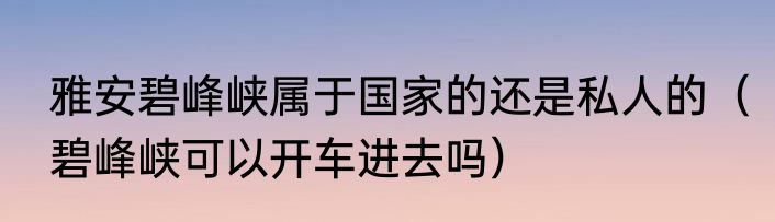 雅安碧峰峡属于国家的还是私人的（碧峰峡可以开车进去吗）