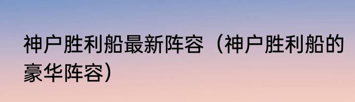 神户胜利船最新阵容（神户胜利船的豪华阵容）