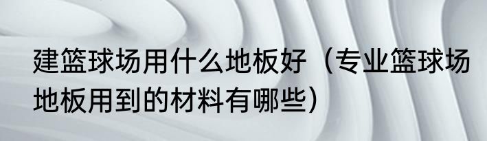 建篮球场用什么地板好（专业篮球场地板用到的材料有哪些）