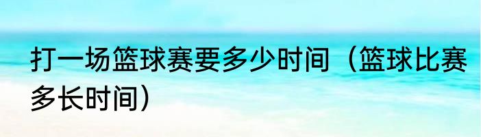 打一场篮球赛要多少时间（篮球比赛多长时间）