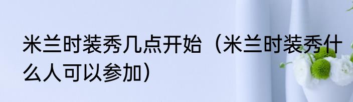 米兰时装秀几点开始（米兰时装秀什么人可以参加）
