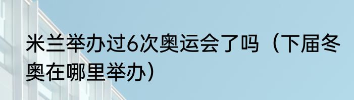 米兰举办过6次奥运会了吗（下届冬奥在哪里举办）