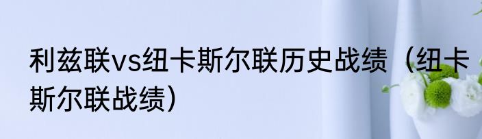利兹联vs纽卡斯尔联历史战绩（纽卡斯尔联战绩）