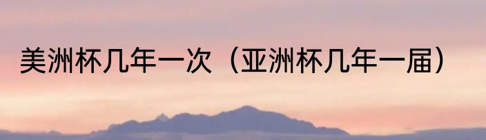 美洲杯几年一次（亚洲杯几年一届）