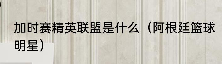 加时赛精英联盟是什么（阿根廷篮球明星）