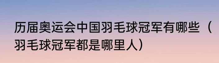 历届奥运会中国羽毛球冠军有哪些（羽毛球冠军都是哪里人）