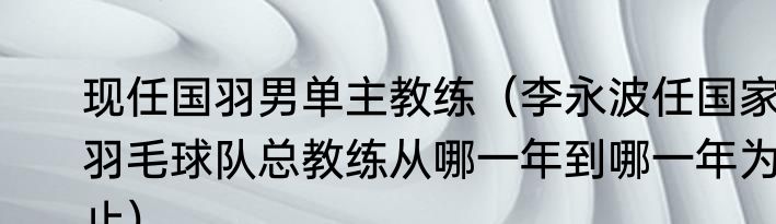 现任国羽男单主教练（李永波任国家羽毛球队总教练从哪一年到哪一年为止）