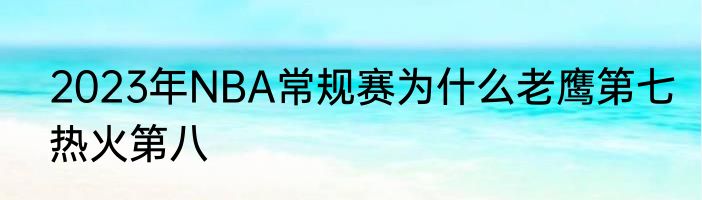 2023年NBA常规赛为什么老鹰第七热火第八
