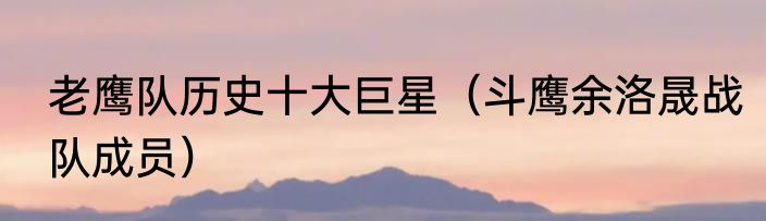 老鹰队历史十大巨星（斗鹰余洛晟战队成员）