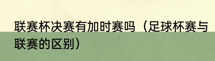 联赛杯决赛有加时赛吗（足球杯赛与联赛的区别）