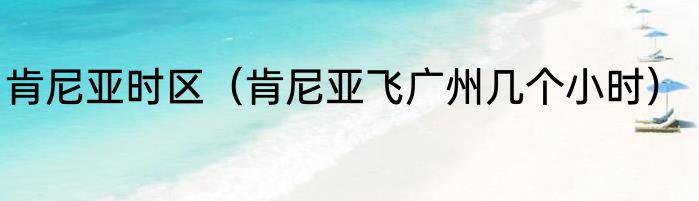 肯尼亚时区（肯尼亚飞广州几个小时）