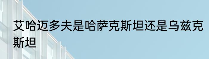 艾哈迈多夫是哈萨克斯坦还是乌兹克斯坦